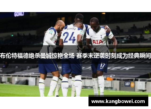 布伦特福德绝杀曼城惊艳全场 赛季末逆袭时刻成为经典瞬间